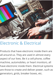 Electronic & Electrical Products that have electronic inside them are all around us. They are used in almost every aspect of our lives. Be it a cell phone, coffee machine, automobiles, or heart monitors, all have electronic inside them. Electrical systems are those to create and deliver power, such as generators, grids, breaker boxes, etc.